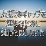 「ちゃんと見てもらえていない？」支援のギャップを埋めるために知ってほしいこと