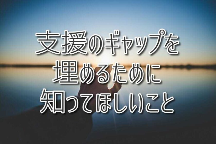 「ちゃんと見てもらえていない？」支援のギャップを埋めるために知ってほしいこと